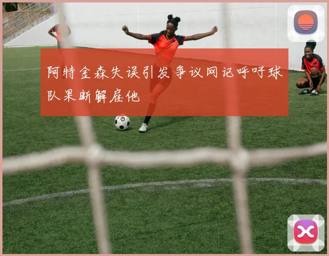 阿特金森失误引发争议网记呼吁球队果断解雇他