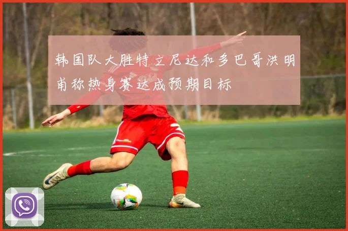 韩国队大胜特立尼达和多巴哥洪明甫称热身赛达成预期目标