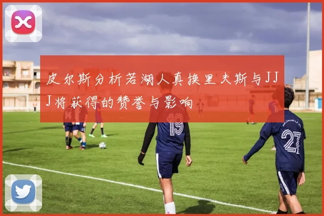 皮尔斯分析若湖人真换里夫斯与JJJ将获得的赞誉与影响