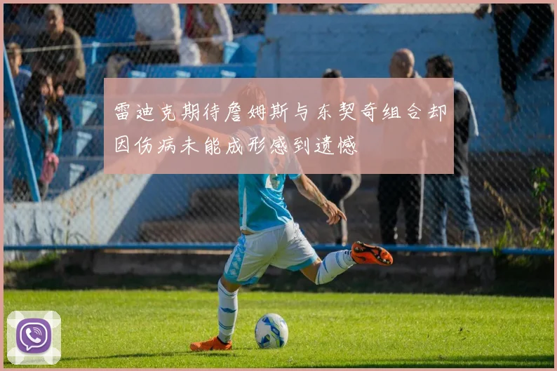 雷迪克期待詹姆斯与东契奇组合却因伤病未能成形感到遗憾