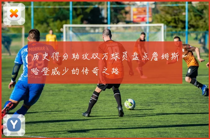 历史得分助攻双万球员盘点詹姆斯哈登威少的传奇之路