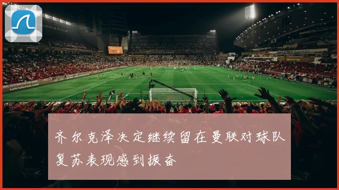 齐尔克泽决定继续留在曼联对球队复苏表现感到振奋