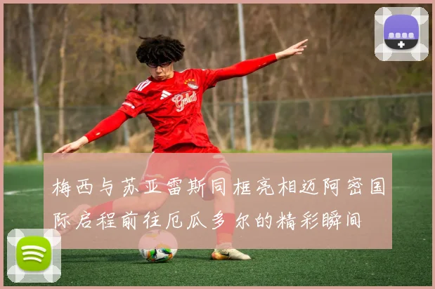 梅西与苏亚雷斯同框亮相迈阿密国际启程前往厄瓜多尔的精彩瞬间
