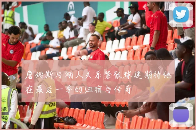詹姆斯与湖人关系紧张球迷期待他在最后一季的归宿与传奇
