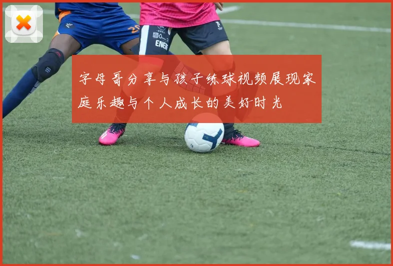 字母哥分享与孩子练球视频展现家庭乐趣与个人成长的美好时光