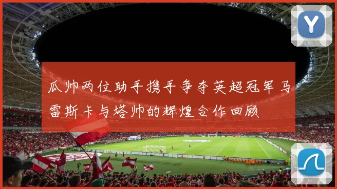 瓜帅两位助手携手争夺英超冠军马雷斯卡与塔帅的辉煌合作回顾