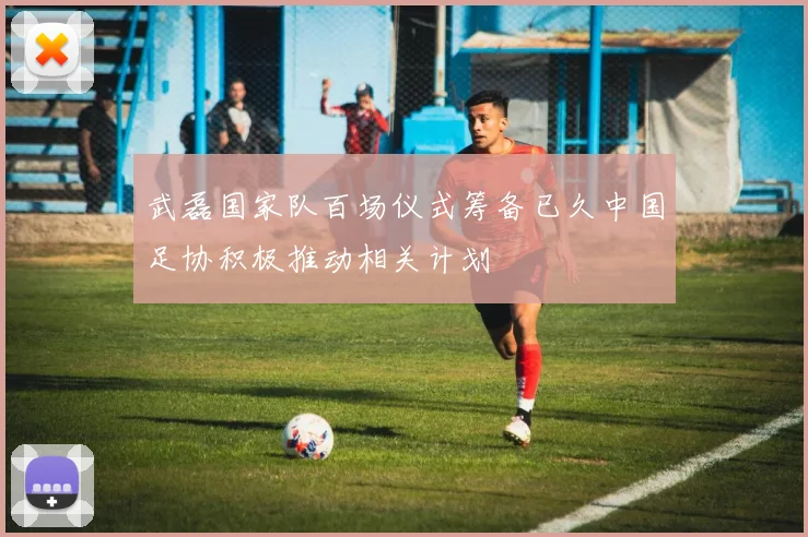 武磊国家队百场仪式筹备已久中国足协积极推动相关计划