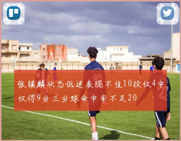 张镇麟状态低迷表现不佳10投仅4中仅得9分三分球命中率不足20