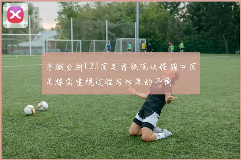 李璇分析U23国足晋级现状强调中国足球需重视过程与结果的平衡