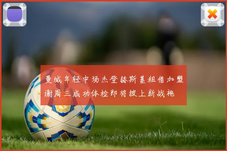 曼城年轻中场杰登赫斯基租借加盟谢周三成功体检即将披上新战袍