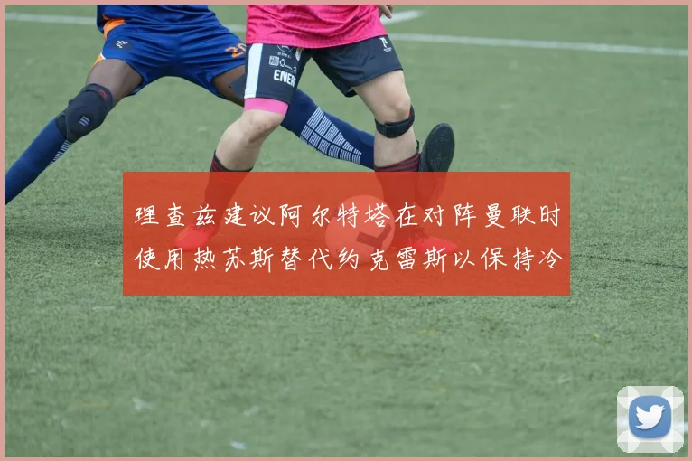 理查兹建议阿尔特塔在对阵曼联时使用热苏斯替代约克雷斯以保持冷静状态