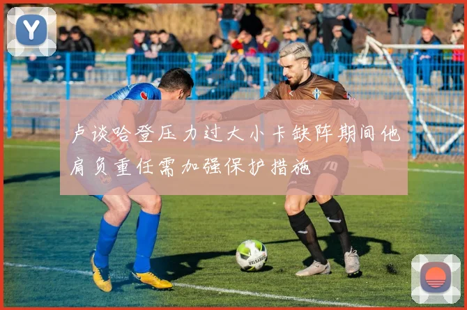 卢谈哈登压力过大小卡缺阵期间他肩负重任需加强保护措施