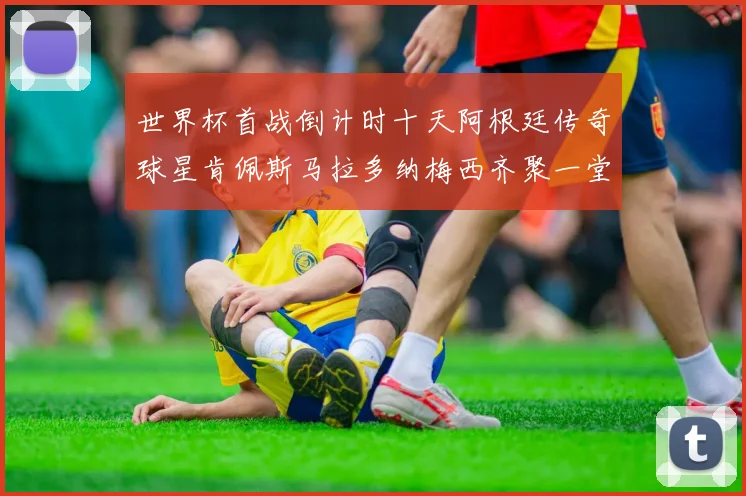 世界杯首战倒计时十天阿根廷传奇球星肯佩斯马拉多纳梅西齐聚一堂预热