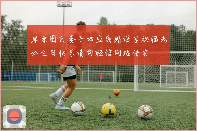 库尔图瓦妻子回应离婚谣言祝福老公生日快乐请勿轻信网络传言