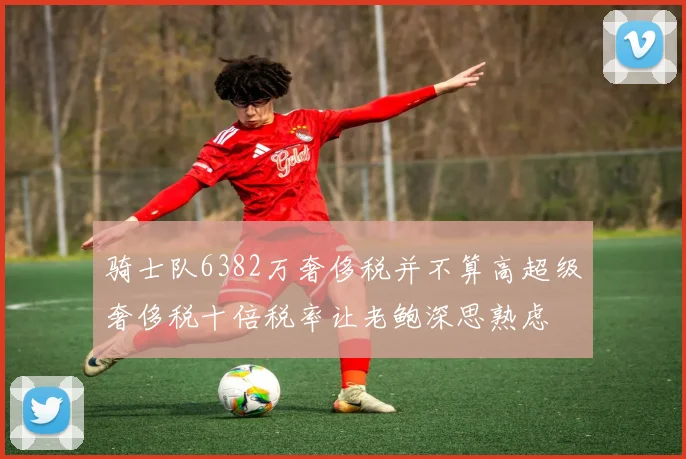 骑士队6382万奢侈税并不算高超级奢侈税十倍税率让老鲍深思熟虑