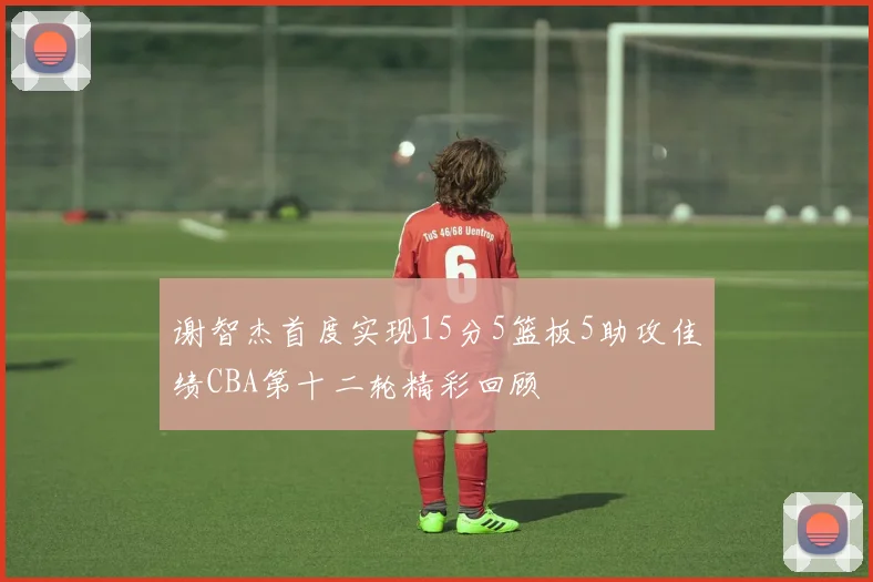 谢智杰首度实现15分5篮板5助攻佳绩CBA第十二轮精彩回顾