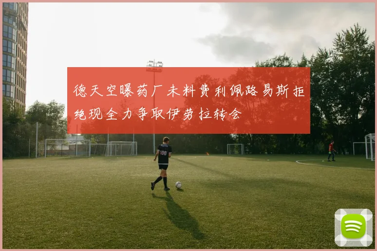 德天空曝药厂未料费利佩路易斯拒绝现全力争取伊劳拉转会